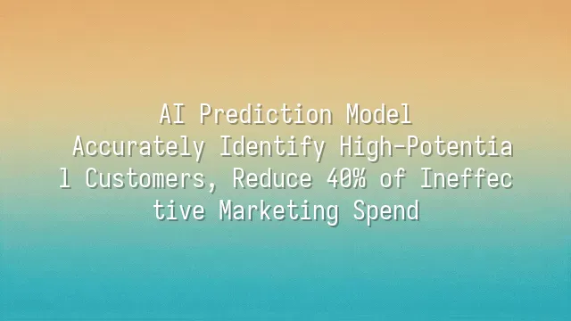 AI Prediction Model: Accurately Identify High-Potential Customers, Reduce 40% of Ineffective Marketing Spend