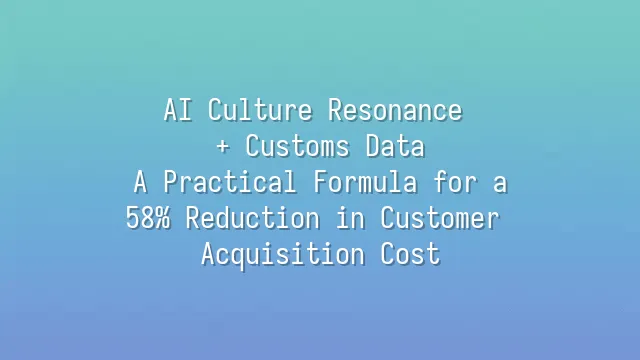 AI Culture Resonance + Customs Data: A Practical Formula for a 58% Reduction in Customer Acquisition Cost
