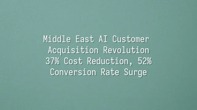 Middle East AI Customer Acquisition Revolution: 37% Cost Reduction, 52% Conversion Rate Surge