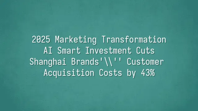 2025 Marketing Transformation: AI Smart Investment Cuts Shanghai Brands' Customer Acquisition Costs by 43%