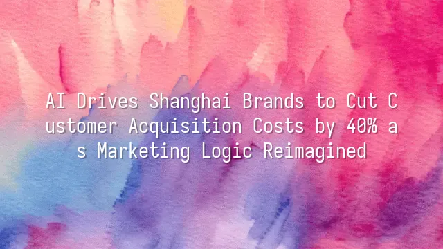 AI Drives Shanghai Brands to Cut Customer Acquisition Costs by 40% as Marketing Logic Reimagined