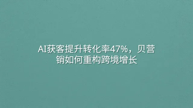 AI获客提升转化率47%，贝营销如何重构跨境增长