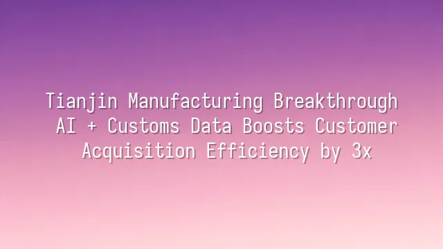 Tianjin Manufacturing Breakthrough: AI + Customs Data Boosts Customer Acquisition Efficiency by 3x
