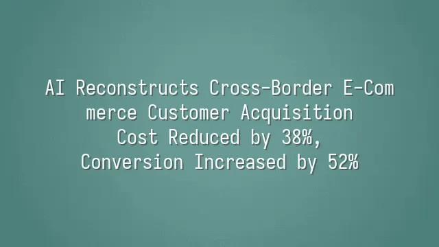 AI Reconstructs Cross-Border E-Commerce Customer Acquisition: Cost Reduced by 38%, Conversion Increased by 52%