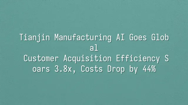 Tianjin Manufacturing AI Goes Global: Customer Acquisition Efficiency Soars 3.8x, Costs Drop by 44%