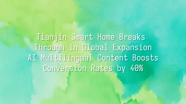 Tianjin Smart Home Breaks Through in Global Expansion: AI Multilingual Content Boosts Conversion Rates by 40%