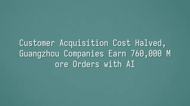Customer Acquisition Cost Halved, Guangzhou Companies Earn 760,000 More Orders with AI