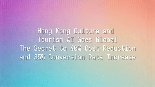 Hong Kong Culture and Tourism AI Goes Global: The Secret to 40% Cost Reduction and 35% Conversion Rate Increase