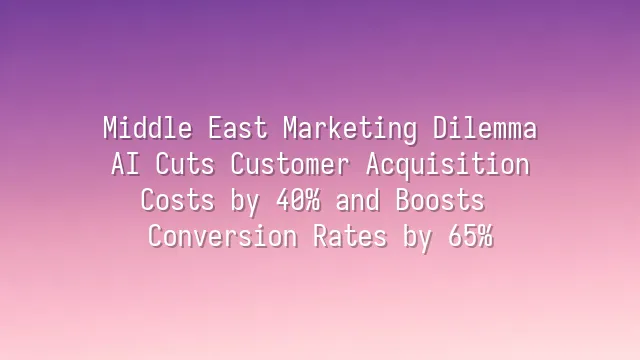 Middle East Marketing Dilemma? AI Cuts Customer Acquisition Costs by 40% and Boosts Conversion Rates by 65%