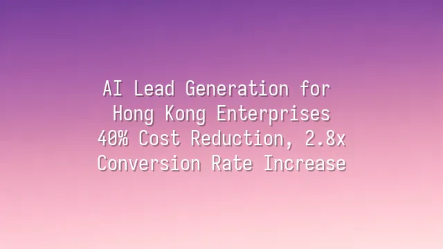 AI Lead Generation for Hong Kong Enterprises: 40% Cost Reduction, 2.8x Conversion Rate Increase
