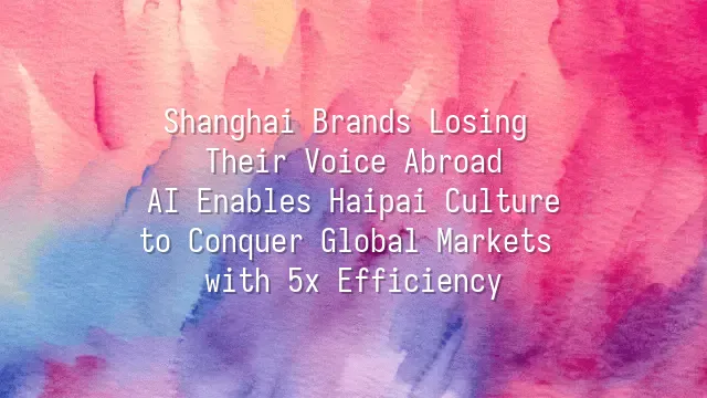Shanghai Brands Losing Their Voice Abroad? AI Enables Haipai Culture to Conquer Global Markets with 5x Efficiency