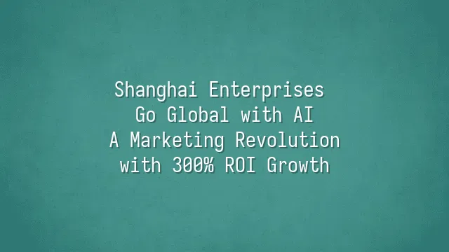 Shanghai Enterprises Go Global with AI: A Marketing Revolution with 300% ROI Growth