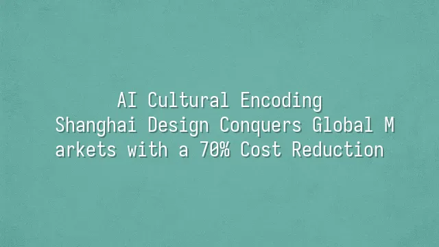 AI Cultural Encoding: Shanghai Design Conquers Global Markets with a 70% Cost Reduction