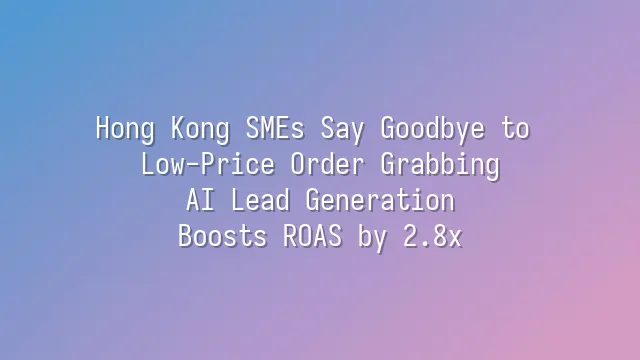 Hong Kong SMEs Say Goodbye to Low-Price Order Grabbing: AI Lead Generation Boosts ROAS by 2.8x