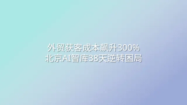 外贸获客成本飙升300%？北京AI智库38天逆转困局