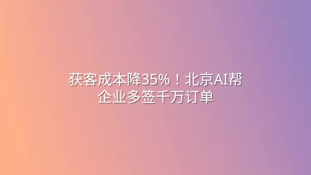 获客成本降35%！北京AI帮企业多签千万订单