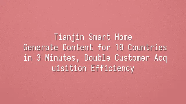 Tianjin Smart Home: Generate Content for 10 Countries in 3 Minutes, Double Customer Acquisition Efficiency