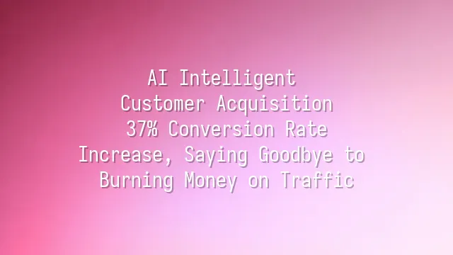 AI Intelligent Customer Acquisition: 37% Conversion Rate Increase, Saying Goodbye to Burning Money on Traffic