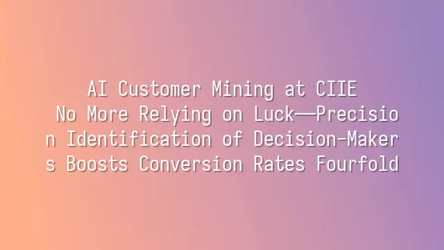 AI Customer Mining at CIIE: No More Relying on Luck—Precision Identification of Decision-Makers Boosts Conversion Rates Fourfold