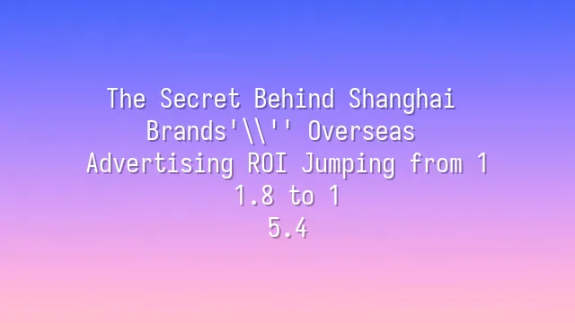 The Secret Behind Shanghai Brands' Overseas Advertising ROI Jumping from 1:1.8 to 1:5.4