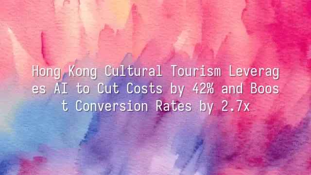 Hong Kong Cultural Tourism Leverages AI to Cut Costs by 42% and Boost Conversion Rates by 2.7x
