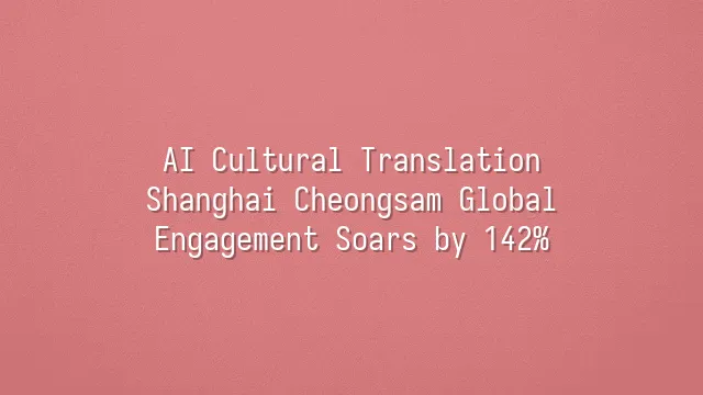 AI Cultural Translation: Shanghai Cheongsam Global Engagement Soars by 142%