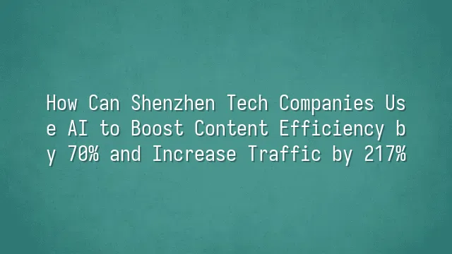 How Can Shenzhen Tech Companies Use AI to Boost Content Efficiency by 70% and Increase Traffic by 217%?