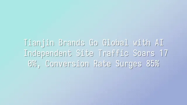Tianjin Brands Go Global with AI: Independent Site Traffic Soars 170%, Conversion Rate Surges 85%
