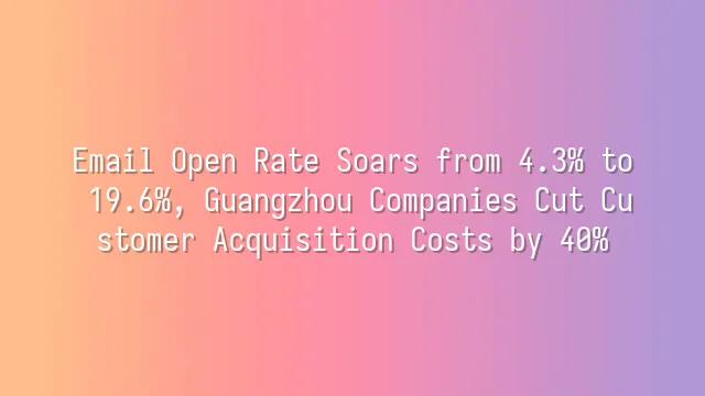 Email Open Rate Soars from 4.3% to 19.6%, Guangzhou Companies Cut Customer Acquisition Costs by 40%