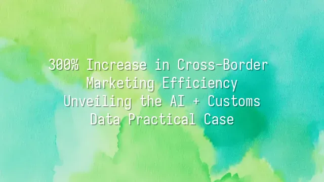 300% Increase in Cross-Border Marketing Efficiency: Unveiling the AI + Customs Data Practical Case