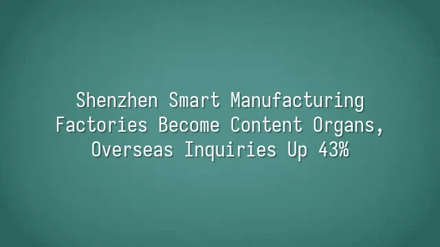 Shenzhen Smart Manufacturing: Factories Become Content Organs, Overseas Inquiries Up 43%