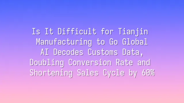 Is It Difficult for Tianjin Manufacturing to Go Global? AI Decodes Customs Data, Doubling Conversion Rate and Shortening Sales Cycle by 60%