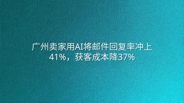 广州卖家用AI将邮件回复率冲上41%，获客成本降37%
