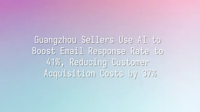 Guangzhou Sellers Use AI to Boost Email Response Rate to 41%, Reducing Customer Acquisition Costs by 37%