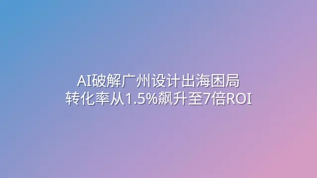 AI破解广州设计出海困局：转化率从1.5%飙升至7倍ROI
