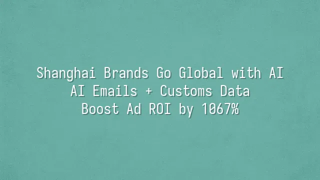 Shanghai Brands Go Global with AI: AI Emails + Customs Data Boost Ad ROI by 1067%