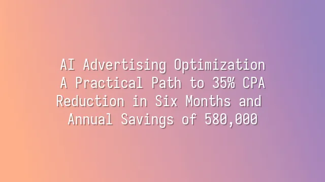 AI Advertising Optimization: A Practical Path to 35% CPA Reduction in Six Months and Annual Savings of 580,000
