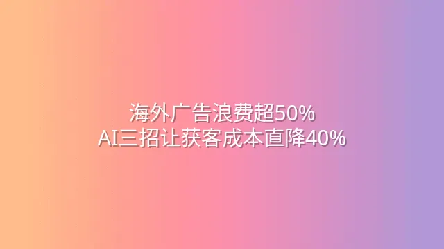 海外广告浪费超50%？AI三招让获客成本直降40%