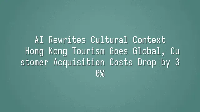 AI Rewrites Cultural Context: Hong Kong Tourism Goes Global, Customer Acquisition Costs Drop by 30%