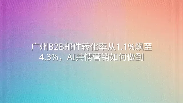 广州B2B邮件转化率从1.1%飙至4.3%，AI共情营销如何做到？
