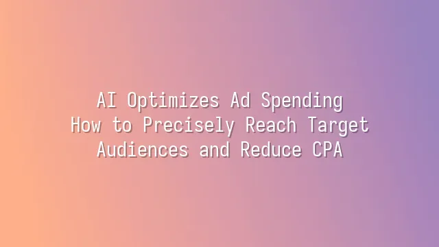 AI Optimizes Ad Spending: How to Precisely Reach Target Audiences and Reduce CPA