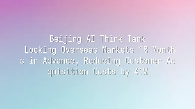 Beijing AI Think Tank: Locking Overseas Markets 18 Months in Advance, Reducing Customer Acquisition Costs by 41%