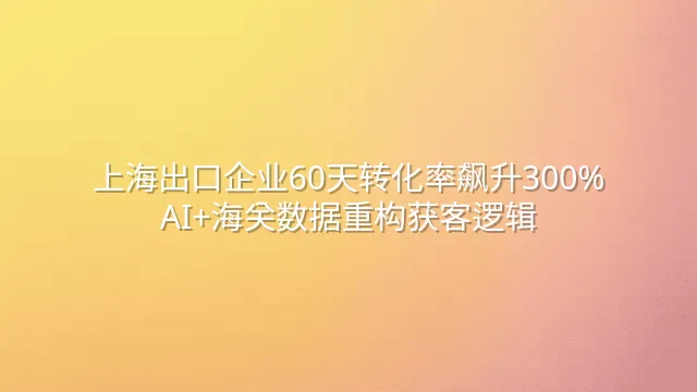 上海出口企业60天转化率飙升300%：AI+海关数据重构获客逻辑