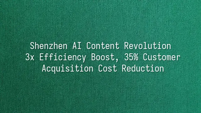 Shenzhen AI Content Revolution: 3x Efficiency Boost, 35% Customer Acquisition Cost Reduction