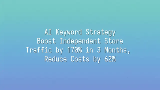 AI Keyword Strategy: Boost Independent Store Traffic by 170% in 3 Months, Reduce Costs by 62%