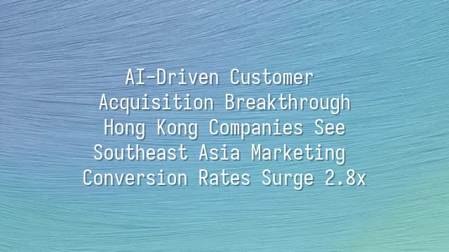 AI-Driven Customer Acquisition Breakthrough: Hong Kong Companies See Southeast Asia Marketing Conversion Rates Surge 2.8x