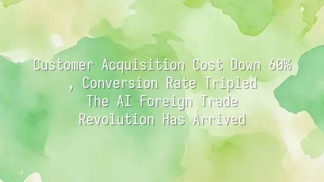 Customer Acquisition Cost Down 60%, Conversion Rate Tripled: The AI Foreign Trade Revolution Has Arrived