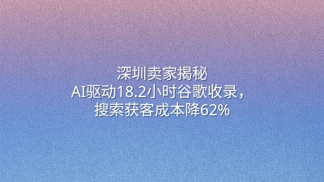 深圳卖家揭秘：AI驱动18.2小时谷歌收录，搜索获客成本降62%