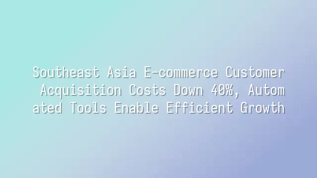Southeast Asia E-commerce Customer Acquisition Costs Down 40%, Automated Tools Enable Efficient Growth