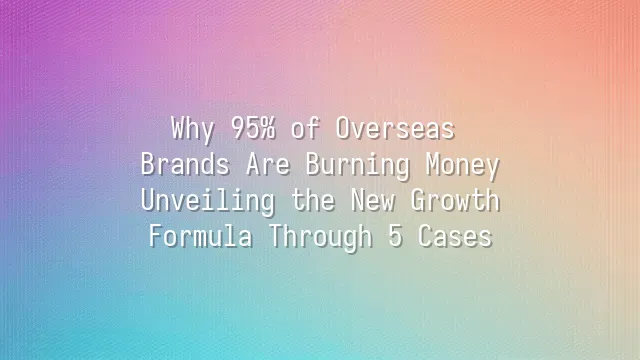 Why 95% of Overseas Brands Are Burning Money? Unveiling the New Growth Formula Through 5 Cases